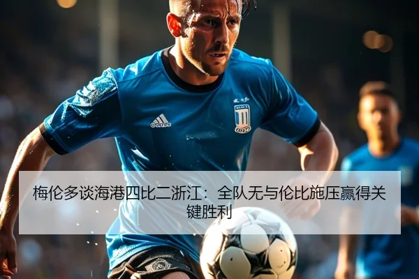 梅伦多谈海港四比二浙江:全队无与伦比施压赢得关键胜利